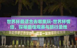 世界杯最适合去哪里玩-世界杯情结，探秘最佳观赛与旅行圣地