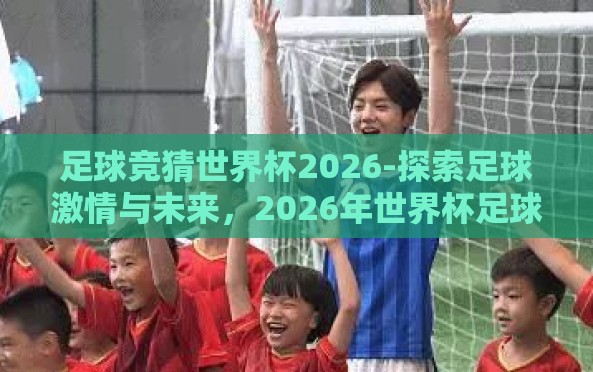 足球竞猜世界杯2026-探索足球激情与未来,2026年世界杯足球竞猜的多重维度 足球竞猜世界杯2026-探索足球激情与未来,2026年世界杯足球竞猜的多重维度