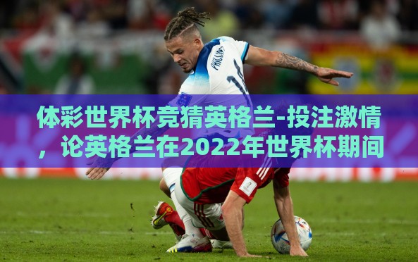 体彩世界杯竞猜英格兰-投注激情，论英格兰在2022年世界杯期间体彩竞猜的看点与策略