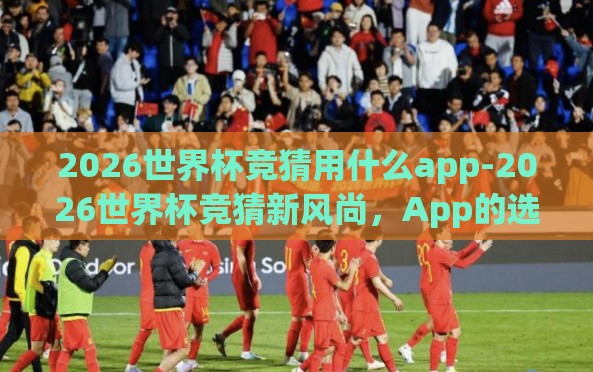 2026世界杯竞猜用什么app-2026世界杯竞猜新风尚,App的选择与乐趣 2026世界杯竞猜用什么app-2026世界杯竞猜新风尚,App的选择与乐趣
