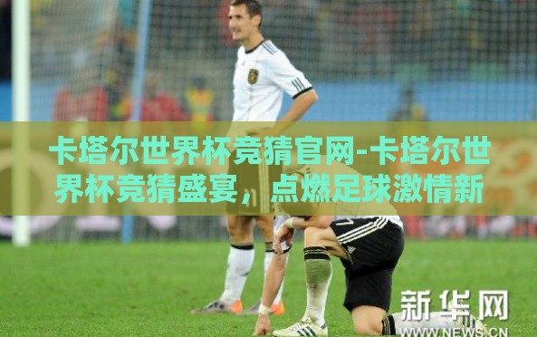卡塔尔世界杯竞猜官网-卡塔尔世界杯竞猜盛宴，点燃足球激情新篇