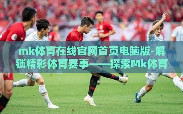 mk体育在线官网首页电脑版-解锁精彩体育赛事——探索Mk体育在线官网电脑版 mk体育在线官网首页电脑版-解锁精彩体育赛事——探索Mk体育在线官网电脑版