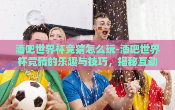 酒吧世界杯竞猜怎么玩-酒吧世界杯竞猜的乐趣与技巧，揭秘互动狂欢锦囊