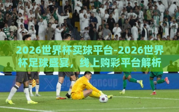 2026世界杯买球平台-2026世界杯足球盛宴,线上购彩平台解析与竞技策略 2026世界杯买球平台-2026世界杯足球盛宴,线上购彩平台解析与竞技策略