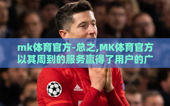 mk体育官方-总之,MK体育官方以其周到的服务赢得了用户的广泛好评和深度信赖,它不仅是一个体育赛事的输送站,更是一个不折不扣的社区和伙伴,是所有热爱体育的人士心灵的家园,是他们在这快节奏生活中寻找的一抹亮丽色彩 mk体育官方-总之,MK体育官方以其周到的服务赢得了用户的广泛好评和深度信赖,它不仅是一个体育赛事的输送站,更是一个不折不扣的社区和伙伴,是所有热爱体育的人士心灵的家园,是他们在这快节奏生活中寻找的一抹亮丽色彩