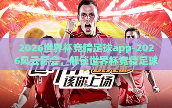 2026世界杯竞猜足球app-2026风云际会,解锁世界杯竞猜足球app的秘诀 2026世界杯竞猜足球app-2026风云际会,解锁世界杯竞猜足球app的秘诀