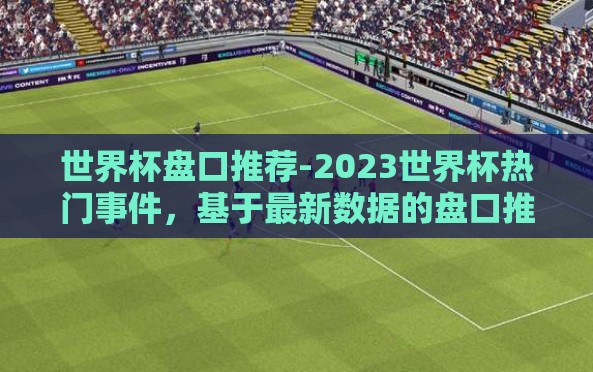 世界杯盘口推荐-2023世界杯热门事件,基于最新数据的盘口推荐洞察 世界杯盘口推荐-2023世界杯热门事件,基于最新数据的盘口推荐洞察
