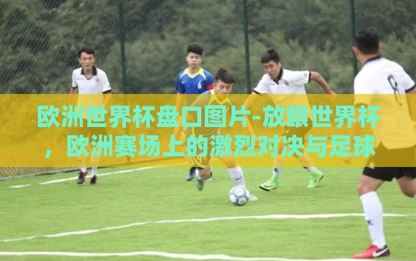 欧洲世界杯盘口图片-放眼世界杯,欧洲赛场上的激烈对决与足球激情的视觉盛宴 欧洲世界杯盘口图片-放眼世界杯,欧洲赛场上的激烈对决与足球激情的视觉盛宴