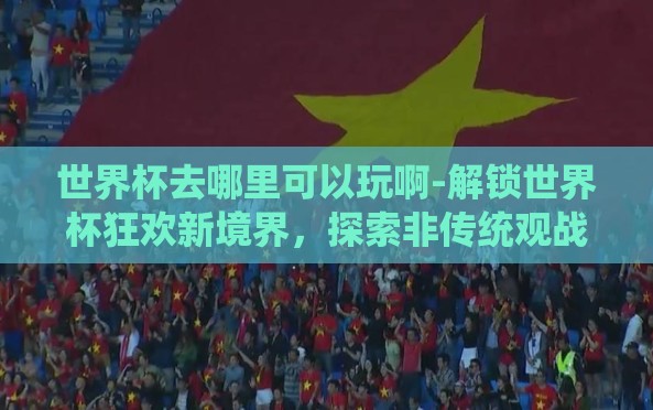 世界杯去哪里可以玩啊-解锁世界杯狂欢新境界,探索非传统观战之地 世界杯去哪里可以玩啊-解锁世界杯狂欢新境界,探索非传统观战之地