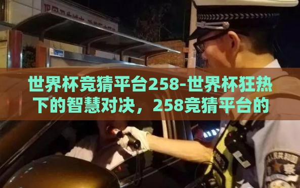 世界杯竞猜平台258-世界杯狂热下的智慧对决,258竞猜平台的多维体验 世界杯竞猜平台258-世界杯狂热下的智慧对决,258竞猜平台的多维体验