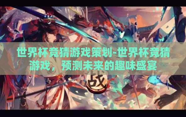 世界杯竞猜游戏策划-世界杯竞猜游戏,预测未来的趣味盛宴 世界杯竞猜游戏策划-世界杯竞猜游戏,预测未来的趣味盛宴