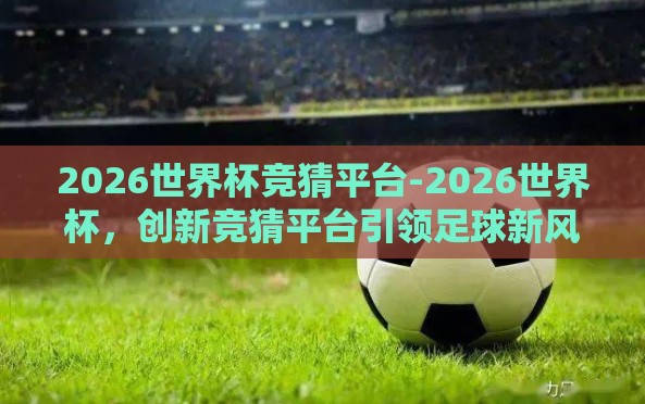2026世界杯竞猜平台-2026世界杯,创新竞猜平台引领足球新风尚的探索 2026世界杯竞猜平台-2026世界杯,创新竞猜平台引领足球新风尚的探索