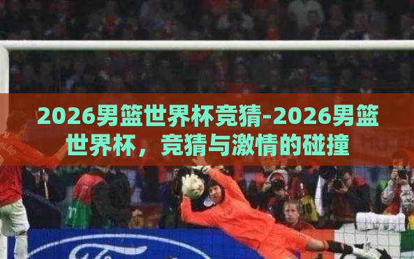 2026男篮世界杯竞猜-2026男篮世界杯,竞猜与激情的碰撞 2026男篮世界杯竞猜-2026男篮世界杯,竞猜与激情的碰撞