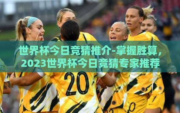 世界杯今日竞猜推介-掌握胜算,2023世界杯今日竞猜专家推荐 世界杯今日竞猜推介-掌握胜算,2023世界杯今日竞猜专家推荐