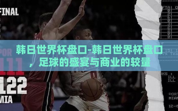 韩日世界杯盘口-韩日世界杯盘口,足球的盛宴与商业的较量 韩日世界杯盘口-韩日世界杯盘口,足球的盛宴与商业的较量