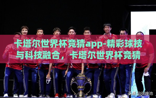卡塔尔世界杯竞猜app-精彩球技与科技融合，卡塔尔世界杯竞猜APP的魅力探索