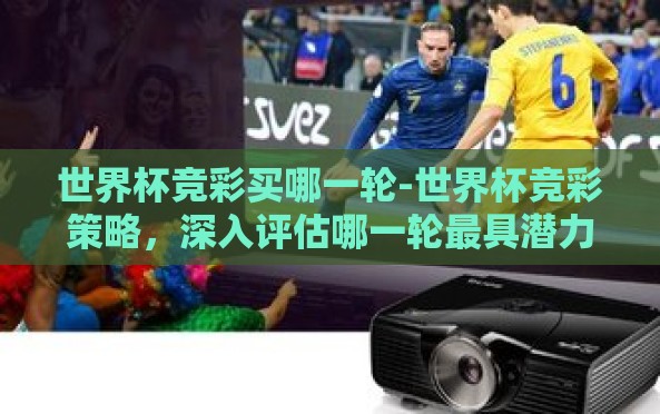世界杯竞彩买哪一轮-世界杯竞彩策略,深入评估哪一轮最具潜力与风险考量 世界杯竞彩买哪一轮-世界杯竞彩策略,深入评估哪一轮最具潜力与风险考量